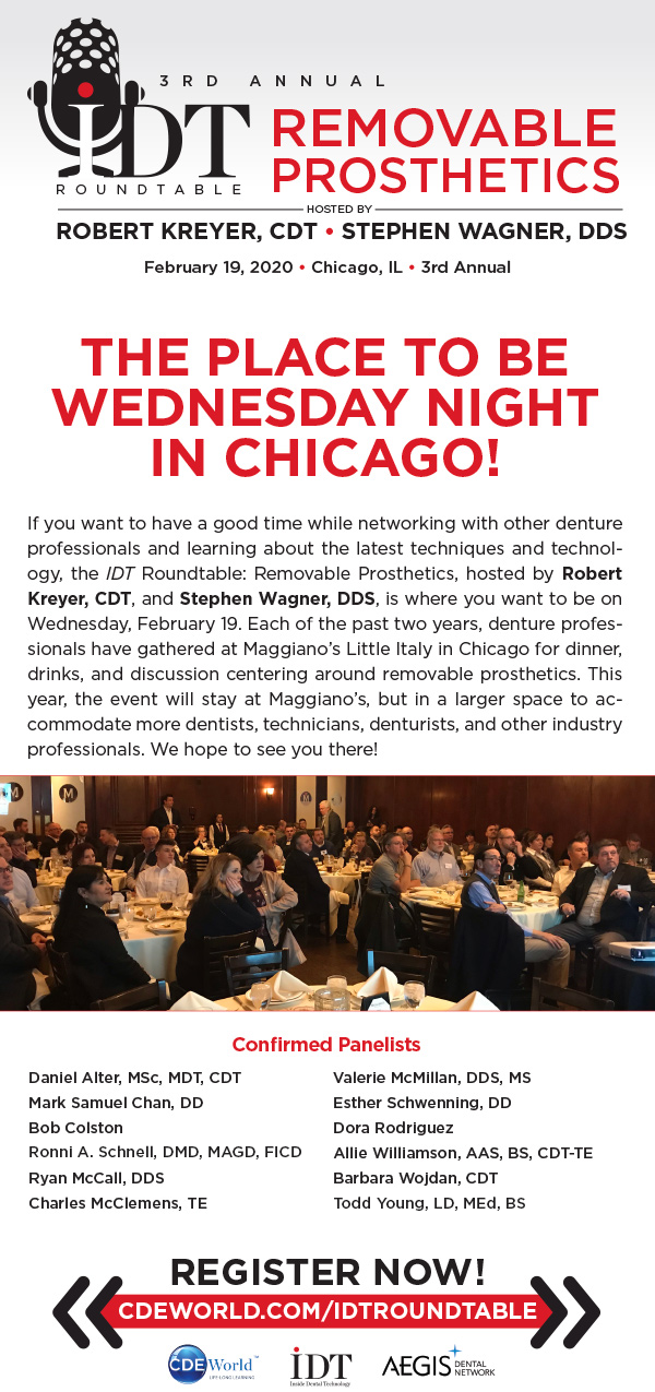 Trouble Viewing This Email? View in Browser
http://aegispublications.com/news/idt/2020/01/roundtable-4th.html

THE IDT ROUNDTABLE: REMOVABLE PROSTHETICS
Hosted by Robert Kreyer, CDT, and Stephen Wagner, DDS
February 19, 2020 • Chicago, IL • 3rd Annual

THE IDT ROUNDTABLE: REMOVABLE PROSTHETICS
Hosted by Robert Kreyer, CDT, and Stephen Wagner, DDS
February 19, 2020 • Chicago, IL • 3rd Annual

THE PLACE TO BE WEDNESDAY NIGHT IN CHICAGO!

If you want to have a good time while networking with other denture professionals and learning about the latest techniques and technology, the IDT Roundtable: Removable Prosthetics, hosted by Robert Kreyer, CDT, and Stephen Wagner, DDS, is where you want to be on Wednesday, February 19. Each of the past two years, denture professionals have gathered at Maggiano’s Little Italy in Chicago for dinner, drinks, and discussion centering around removable prosthetics. This year, the event will stay at Maggiano’s, but in a larger space to accommodate more dentists, technicians, denturists, and other industry professionals. We hope to see you there!

Confirmed Panelists
Daniel Alter, MSc, MDT, CDT
Mark Samuel Chan, DD
Bob Colston
Ronni A. Schnell, DMD, MAGD, FICD
Ryan McCall, DDS
Charles McClemens, TE
Valerie McMillan, DDS, MS
Esther Schwenning, DD
Dora Rodriguez
Allie Williamson, AAS, BS, CDT-TE
Barbara Wojdan, CDT
Todd Young, LD, MEd, BS

REGISTER NOW!
CDEWORLD.COM/IDTROUNDTABLE