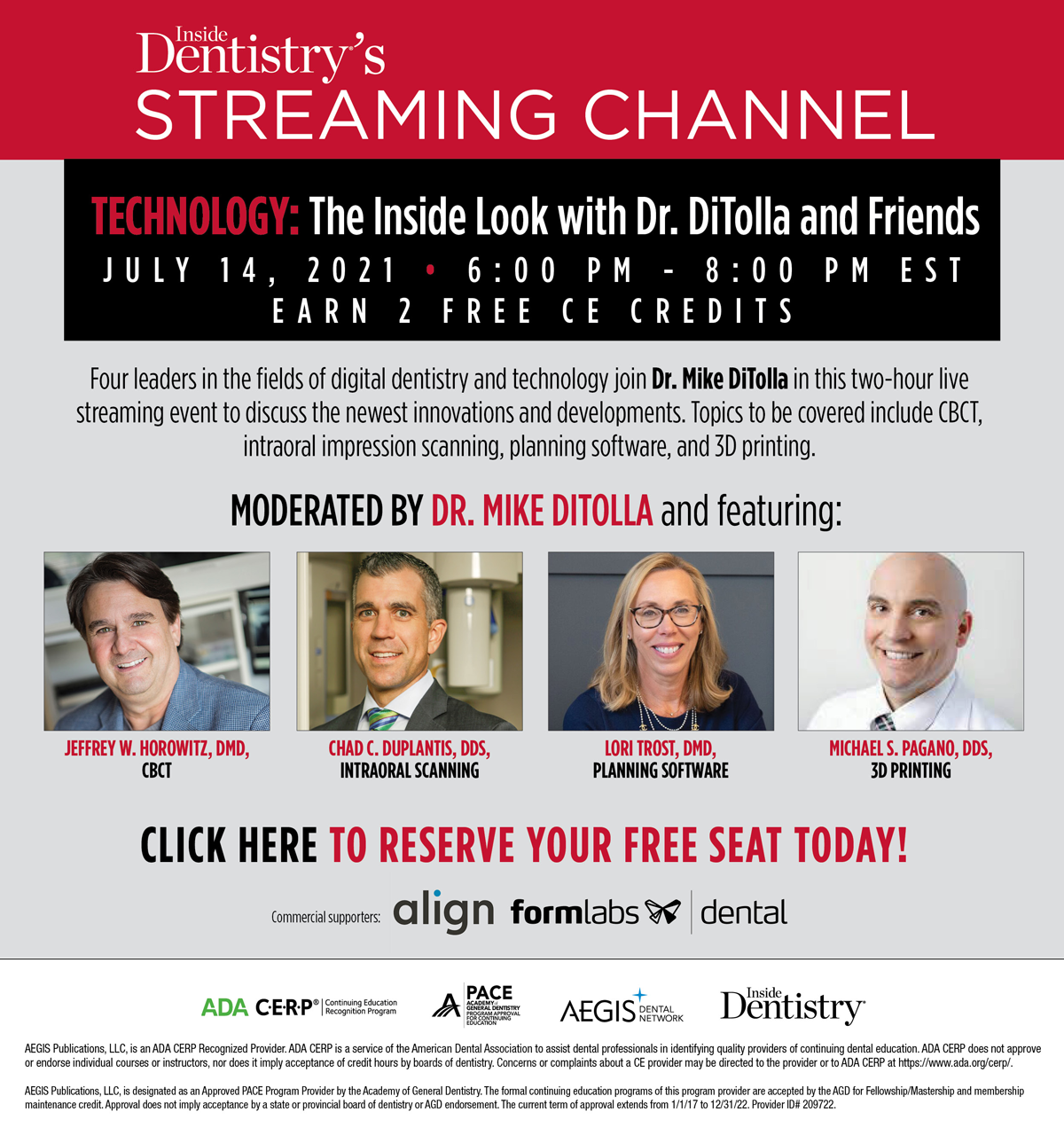 INSIDE DENTISTRY’S STREAMING CHANNEL
LIVE CE WEBCAST

TECHNOLOGY: The Inside Look with Dr. DiTolla and Friends

JULY 14, 2021 
6:00 PM - 8:00 PM EST

Four leaders in the fields of digital dentistry and technology join Dr. Mike DiTolla in this two-hour live streaming event to discuss the newest innovations and developments. Topics to be covered include CBCT, intraoral impression scanning, planning software, and 3D printing.

MODERATED BY DR. MIKE DITOLLA and featuring:

JEFFREY W. HOROWITZ, DMD,
CBCT

CHAD C. DUPLANTIS, DDS,
INTRAORAL SCANNING

LORI TROST, DMD,
PLANNING SOFTWARE

MICHAEL S. PAGANO, DDS,
3D PRINTING

Commercial Supporters: align, Formlabs dental 

Cancellation/ refund policy : https://cdeworld.com/return-policy

AEGIS Publications, LLC, is an ADA CERP Recognized Provider. ADA CERP is a service of the American Dental Association to assist dental professionals in identifying quality providers of continuing dental education. ADA CERP does not approve
or endorse individual courses or instructors, nor does it imply acceptance of credit hours by boards of dentistry. Concerns or complaints about a CE provider may be directed to the provider or to ADA CERP at https://www.ada.org/cerp/.

AEGIS Publications, LLC, is designated as an Approved PACE Program Provider by the Academy of General Dentistry. The formal continuing education programs of this program provider are accepted by the AGD for Fellowship/Mastership and membership
maintenance credit. Approval does not imply acceptance by a state or provincial board of dentistry or AGD endorsement. The current term of approval extends from 1/1/17 to 12/31/22. Provider ID# 209722.