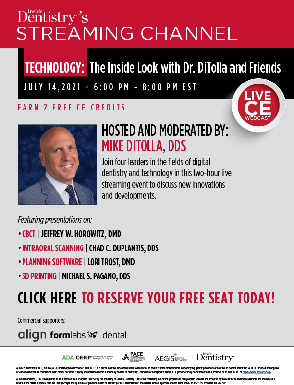 INSIDE DENTISTRY’S STREAMING CHANNEL
LIVE CE WEBCAST

TECHNOLOGY: The Inside Look with Dr. DiTolla and Friends

JULY 14, 2021 
6:00 PM - 8:00 PM EST

EARN 2 FREE CE CREDITS
HOSTED AND MODERATED BY MIKE DITOLLA, DDS

Join four leaders in the fields of digital dentistry and technology in this two-hour live streaming event to discuss new innovations and developments.

Featuring presentations on:

CBCT JEFFREY W. HOROWITZ, DMD


INTRAORAL SCANNING CHAD C. DUPLANTIS, DDS,


PLANNING SOFTWARE LORI TROST, DMD

3D PRINTING MICHAEL S. PAGANO, DDS,


Commercial Supporters: align, Formlabs dental 

Cancellation/ refund policy : https://cdeworld.com/return-policy

AEGIS Publications, LLC, is an ADA CERP Recognized Provider. ADA CERP is a service of the American Dental Association to assist dental professionals in identifying quality providers of continuing dental education. ADA CERP does not approve
or endorse individual courses or instructors, nor does it imply acceptance of credit hours by boards of dentistry. Concerns or complaints about a CE provider may be directed to the provider or to ADA CERP at https://www.ada.org/cerp/.

AEGIS Publications, LLC, is designated as an Approved PACE Program Provider by the Academy of General Dentistry. The formal continuing education programs of this program provider are accepted by the AGD for Fellowship/Mastership and membership
maintenance credit. Approval does not imply acceptance by a state or provincial board of dentistry or AGD endorsement. The current term of approval extends from 1/1/17 to 12/31/22. Provider ID# 209722.