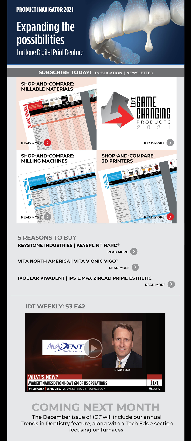 On the Cover
Expanding the Possibilities
https://www.aegisdentalnetwork.com/idt/2021/11/expanding-the-possibilities

Products
Game-Changing Products 2021
https://www.aegisdentalnetwork.com/idt/2021/11/game-changing-products-2021

Shop-and-Compare Charts
Shop-and-Compare: Technology
https://www.aegisdentalnetwork.com/idt/2021/11/shop-and-compare-intraoral-impression-scanners

Shop-and-Compare: Materials
https://www.aegisdentalnetwork.com/idt/2021/11/shop-and-compare-printable-materials

Shop-and-Compare: Equipment
https://www.aegisdentalnetwork.com/idt/2021/11/shop-and-compare-porcelain-furnaces 

5 Reasons to Buy
Keystone Industries | KeySplint Hard®
https://www.aegisdentalnetwork.com/idt/2021/11/keysplint-hard

VITA North America | VITA VIONIC VIGO®
https://www.aegisdentalnetwork.com/idt/2021/11/vita-vionic-vigo

Ivoclar Vivadent | IPS e.max ZirCAD Prime Esthetic
https://www.aegisdentalnetwork.com/idt/2021/11/ips-emax-zircad-prime-esthetic

IDT Weekly: Episode 146
https://www.aegisdentalnetwork.com/tv/idt-weekly/idt-weekly-episode-146

Coming Next Month
The December issue of IDT will include our annual Trends in Dentistry feature, along with a Tech Edge section focusing on furnaces.
