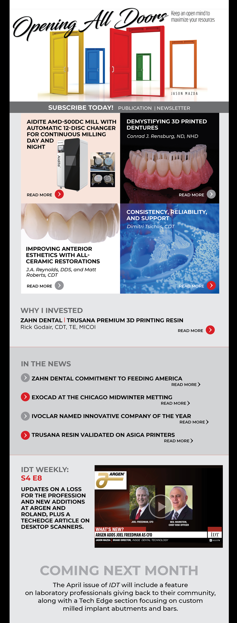 Inside Dental Technology 
March 2022 – Vol. 13 No. 3
insidedentaltech.com 

To view the digital edition, click here! 
[Link TBA]

Cover Story
Opening All Doors
Image: Cover image
Keep an open mind to maximize your resources
Jason Mazda
https://www.aegisdentalnetwork.com/idt/2022/03/opening-all-doors

InFocus
Aidite AMD-500DC Mill with Automatic 12-Disc Changer for Continuous Milling Day and Night
Image: Product shot
https://www.aegisdentalnetwork.com/idt/2022/03/aidite-amd-500dc-mill-with-automatic-12-disc-changer-for-continuous-milling-day-and-night

CE
Demystifying 3D Printed Dentures
Image: Fig 6
Conrad J. Rensburg, ND, NHD
https://www.aegisdentalnetwork.com/idt/2022/03/demystifying-3d-printed-dentures

MasterClass
Improving Anterior Esthetics with All-Ceramic Restorations
Image: Fig 18
J.A. Reynolds, DDS, and Matt Roberts, CDT
https://www.aegisdentalnetwork.com/idt/2022/03/improving-anterior-esthetics-with-all-ceramic-restorations-1

TechEdge Industry
Consistency, Reliability, and Support
Image: headshot
Dimitri Tsichlis, CDT
https://www.aegisdentalnetwork.com/idt/2022/03/consistency-reliability-and-support

IDT Weekly: S4 E8
https://www.aegisdentalnetwork.com/tv/idt-weekly/idt-weekly-episode-164
Updates on a loss for the profession and new additions at Argen and Roland, plus a TechEdge article on desktop scanners.

Why I Invested
Zahn Dental | Trusana Premium 3D Printing Resin | Rick Godair, CDT, TE, MICOI
https://www.aegisdentalnetwork.com/idt/2022/03/a-more-esthetic-3d-printed-digital-denture
		  		  
In the News
Zahn Dental Commitment to Feeding America
https://www.aegisdentalnetwork.com/idt/news/2022/02/17/zahn-dental-announces-150-000-commitment-to-feeding-america

exocad at the Chicago Midwinter Metting
https://www.aegisdentalnetwork.com/idt/news/2022/02/11/exocad-announces-participation-at-lmt-lab-day-chicago-and-chicago-dental-society-midwinter-meeting

Ivoclar Named Innovative Company of the Year
https://www.aegisdentalnetwork.com/idt/news/2022/02/7/ivoclar-named-dental-advisor-2022-innovative-company-of-the-year

Trusana Resin Validated on Asiga Printers
https://www.aegisdentalnetwork.com/idt/news/2022/02/7/myerson-announces-successful-validation-of-trusana-premium-3d-printing-resin-on-asiga-printers

Coming Next Month
The April issue of IDT will include a feature on laboratory professionals giving back to their community, along with a Tech Edge section focusing on custom milled implant abutments and bars.
