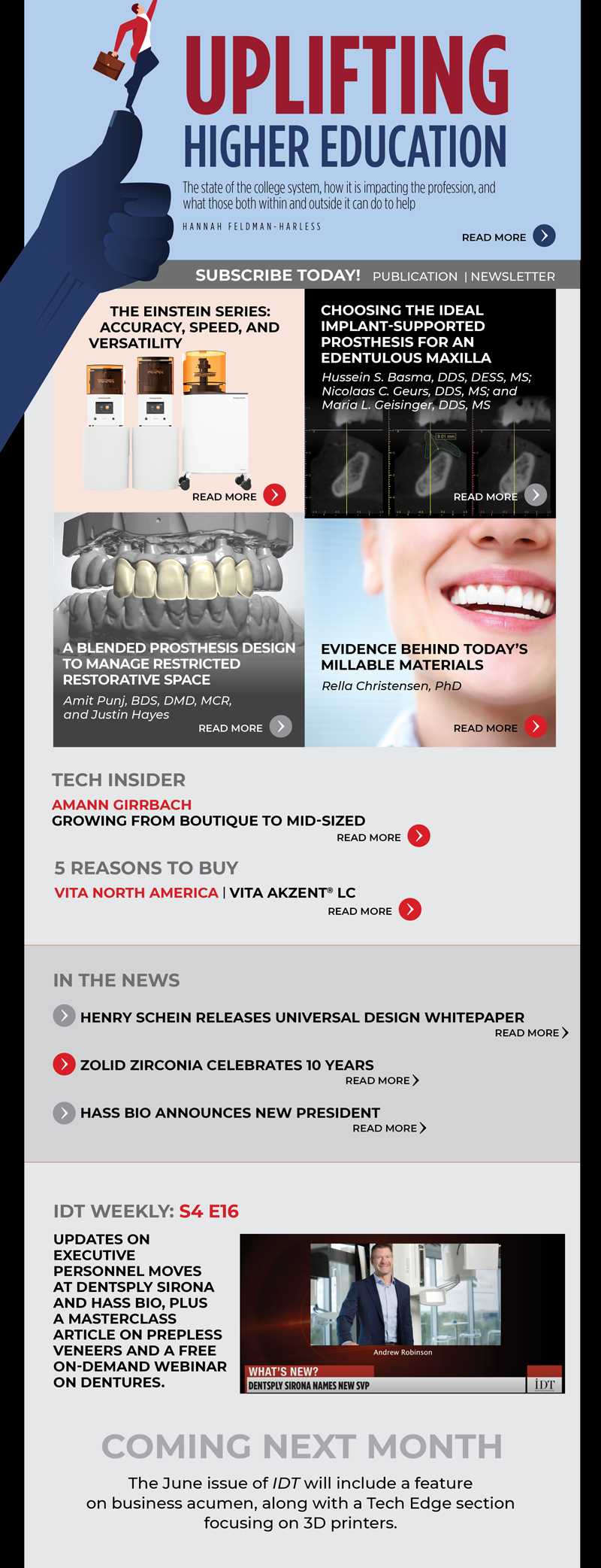 Cover Story
Uplifting Higher Education
Image: Cover image
The state of the college system, how it is impacting the profession, and what those both within and outside it can do to help
Hannah Feldman-Harless
https://www.aegisdentalnetwork.com/idt/2022/05/uplifting-higher-education

InFocus
The Einstein Series: Accuracy, Speed, and Versatility
Image: Product shot
https://www.aegisdentalnetwork.com/idt/2022/05/the-einstein-series-accuracy-speed-and-versatility

CE
Choosing the Ideal Implant-Supported Prosthesis for an Edentulous Maxilla
Image: Fig 6
Hussein S. Basma, DDS, DESS, MS; Nicolaas C. Geurs, DDS, MS; and Maria L. Geisinger, DDS, MS
https://www.aegisdentalnetwork.com/idt/2022/05/choosing-the-ideal-implant-supported-prosthesis-for-an-edentulous-maxilla-1

MasterClass
A Blended Prosthesis Design to Manage Restricted Restorative Space
Image: Fig 9
Amit Punj, BDS, DMD, MCR, and Justin Hayes
https://www.aegisdentalnetwork.com/idt/2022/05/a-blended-prosthesis-design-to-manage-restricted-restorative-space

TechEdge Industry
Evidence Behind Today's Millable Materials
Image: stock image
Rella Christensen, PhD
https://www.aegisdentalnetwork.com/idt/2022/05/evidence-behind-today-s-millable-materials

IDT Weekly: S4 E16
https://www.aegisdentalnetwork.com/tv/idt-weekly/idt-weekly-episode-173
Updates on executive personnel moves at Dentsply Sirona and HASS Bio, plus a MasterClass article on prepless veneers and a free on-demand webinar on dentures.

Tech Insider
Amann Girrbach | Growing from Boutique to Mid-sized
https://www.aegisdentalnetwork.com/idt/2022/05/growing-from-boutique-to-mid-sized

5 Reasons to Buy
VITA North America | VITA AKZENT® LC
https://www.aegisdentalnetwork.com/idt/2022/05/vita-akzent-lc

In the News
Henry Schein Releases Universal Design Whitepaper
https://www.aegisdentalnetwork.com/idt/news/2022/04/20/henry-schein-dental-releases-whitepaper-on-universal-design

Zolid Zirconia Celebrates 10 Years
https://www.aegisdentalnetwork.com/idt/news/2022/03/29/zolid-zirconia-celebrates-10-years-as-successful-as-ever

HASS BIO Announces New President
https://www.aegisdentalnetwork.com/idt/news/2022/03/24/hass-bio-announces-new-president

Coming Next Month
The June issue of IDT will include a feature on business acumen, along with a Tech Edge section focusing on 3D printers.