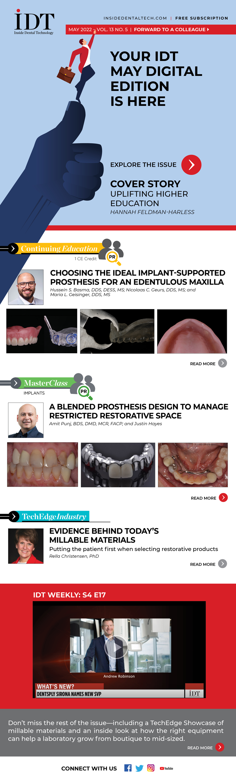 Inside Dental Technology 
May 2022 – Vol. 13 No. 5
insidedentaltech.com 

Your IDT May Digital Edition Is Here!
[Link TBA]

Cover Story
Image: Cover image
Hannah Feldman-Harless
https://www.aegisdentalnetwork.com/idt/2022/05/uplifting-higher-education?utm_source=IDT%20Newsletter%20I%20Digital%20(Comp)&utm_medium=email&utm_campaign=IDT%20%E2%80%93%20Digital%20Subscriber%20Send%20%E2%80%93%205.9.22

CE
Choosing the Ideal Implant-Supported Prosthesis for an Edentulous Maxilla
Image: Fig 1, 6, 7
Hussein S. Basma, DDS, DESS, MS; Nicolaas C. Geurs, DDS, MS; and Maria L. Geisinger, DDS, MS
https://www.aegisdentalnetwork.com/idt/2022/05/choosing-the-ideal-implant-supported-prosthesis-for-an-edentulous-maxilla-1?utm_source=IDT%20Newsletter%20I%20Digital%20(Comp)&utm_medium=email&utm_campaign=IDT%20%E2%80%93%20Digital%20Subscriber%20Send%20%E2%80%93%205.9.22

MasterClass
A Blended Prosthesis Design to Manage Restricted Restorative Space
Image: Fig 1, 6, 11
Amit Punj, BDS, DMD, MCR, and Justin Hayes
https://www.aegisdentalnetwork.com/idt/2022/05/a-blended-prosthesis-design-to-manage-restricted-restorative-space?utm_source=IDT%20Newsletter%20I%20Digital%20(Comp)&utm_medium=email&utm_campaign=IDT%20%E2%80%93%20Digital%20Subscriber%20Send%20%E2%80%93%205.9.22

TechEdge Industry
Evidence Behind Today's Millable Materials
Putting the patient first when selecting restorative products
Image: headshot
Rella Christensen, PhD
https://www.aegisdentalnetwork.com/idt/2022/05/evidence-behind-today-s-millable-materials?utm_source=IDT%20Newsletter%20I%20Digital%20(Comp)&utm_medium=email&utm_campaign=IDT%20%E2%80%93%20Digital%20Subscriber%20Send%20%E2%80%93%205.9.22

IDT Weekly: S4 E17
https://www.aegisdentalnetwork.com/tv/idt-weekly/idt-weekly-episode-173?utm_source=IDT%20Newsletter%20I%20Digital%20(Comp)&utm_medium=email&utm_campaign=IDT%20%E2%80%93%20Digital%20Subscriber%20Send%20%E2%80%93%205.9.22

Don’t miss the rest of the issue—including a TechEdge Showcase of millable materials and an inside look at how the right equipment can help a laboratory grow from boutique to mid-sized.