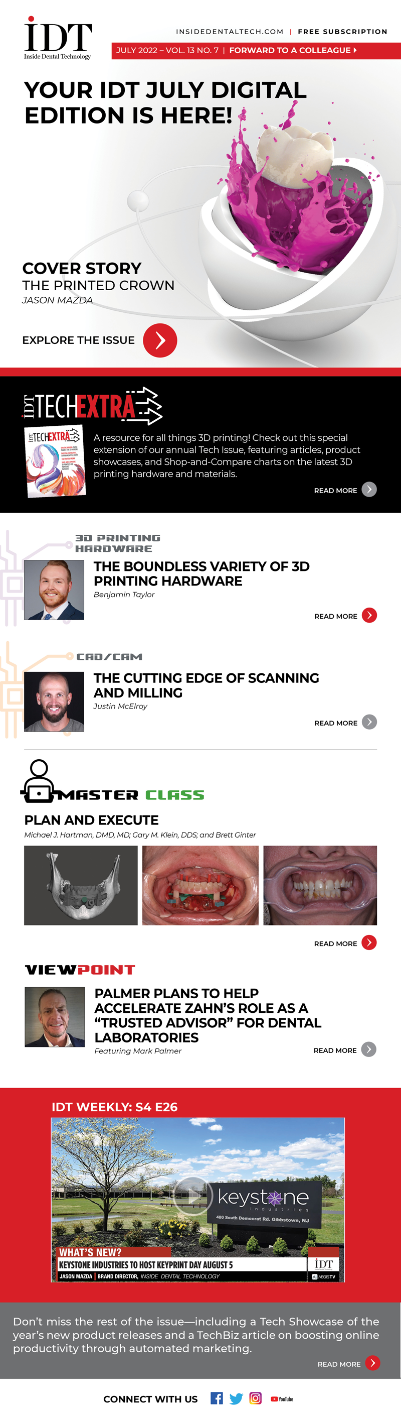 Inside Dental Technology 
July 2022 – Vol. 13 No. 7
insidedentaltech.com 

Your IDT July Digital Edition Is Here!
https://lsc-pagepro.mydigitalpublication.com/publication/?i=752013

Cover Story
The Printed Crown
Image: Cover image
Jason Mazda
https://www.aegisdentalnetwork.com/idt/2022/07/the-printed-crown?utm_source=IDT%20%E2%80%93%20Newsletter%20%7C%20Digital&utm_medium=email&utm_campaign=IDT%20%E2%80%93%20Digital%20Subscriber%20Send%20%E2%80%93%207.18.22

IDT TechExtra
Image: TechExtra Cover image
A resource for all things 3D printing! Check out this special extension of our annual Tech Issue, featuring articles, product showcases, and Shop-and-Compare charts on the latest 3D printing hardware and materials.
https://lsc-pagepro.mydigitalpublication.com/publication/?i=752191

3D Printing Hardware
The Boundless Variety of 3D Printing Hardware
Image: Headshot
Benjamin Taylor
https://www.aegisdentalnetwork.com/idt/2022/07/the-boundless-variety-of-3d-printing-hardware?utm_source=IDT%20%E2%80%93%20Newsletter%20%7C%20Digital&utm_medium=email&utm_campaign=IDT%20%E2%80%93%20Digital%20Subscriber%20Send%20%E2%80%93%207.18.22

CAD/CAM
The Cutting Edge of Scanning and Milling
Image: Headshot
Justin McElroy
https://www.aegisdentalnetwork.com/idt/2022/07/the-cutting-edge-of-scanning-and-milling?utm_source=IDT%20%E2%80%93%20Newsletter%20%7C%20Digital&utm_medium=email&utm_campaign=IDT%20%E2%80%93%20Digital%20Subscriber%20Send%20%E2%80%93%207.18.22

MasterClass
Plan and Execute
Image: Fig 6, 10, 11
Michael J. Hartman, DMD, MD; Gary M. Klein, DDS; and Brett Ginter
https://www.aegisdentalnetwork.com/idt/2022/07/plan-and-execute?utm_source=IDT%20%E2%80%93%20Newsletter%20%7C%20Digital&utm_medium=email&utm_campaign=IDT%20%E2%80%93%20Digital%20Subscriber%20Send%20%E2%80%93%207.18.22

Viewpoint
Palmer Plans to Help Accelerate Zahn’s Role as a “Trusted Advisor” for Dental Laboratories
Image: headshot
Featuring Mark Palmer
https://www.aegisdentalnetwork.com/idt/2022/06/palmer-plans-to-help-accelerate-zahn-s-role-as-a-trusted-advisor-for-dental-laboratories?utm_source=IDT%20%E2%80%93%20Newsletter%20%7C%20Digital&utm_medium=email&utm_campaign=IDT%20%E2%80%93%20Digital%20Subscriber%20Send%20%E2%80%93%207.18.22

IDT Weekly: S4 E26
https://www.aegisdentalnetwork.com/tv/idt-weekly/idt-weekly-episode-182?utm_source=IDT%20%E2%80%93%20Newsletter%20%7C%20Digital&utm_medium=email&utm_campaign=IDT%20%E2%80%93%20Digital%20Subscriber%20Send%20%E2%80%93%207.18.22

Don’t miss the rest of the issue—including a Tech Showcase of the year’s new product releases and a TechBiz article on boosting online productivity through automated marketing.