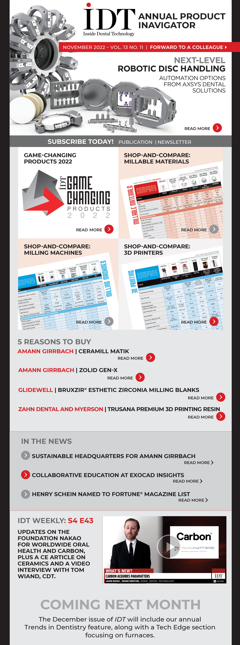 Inside Dental Technology 
November 2022 – Vol. 13 No. 11
insidedentaltech.com 

To view the digital edition, click here! 
TBD

On the Cover
Next-Level Robotic Disc Handling
Image: Product shot
https://www.aegisdentalnetwork.com/idt/2022/11/next-level-robotic-disc-handling

Products
Game-Changing Products 2022
Image: GCP logo
https://www.aegisdentalnetwork.com/idt/2022/11/game-changing-products-2022

Shop-and-Compare Charts
Shop-and-Compare: Millable Materials
Image: Screenshot of the millable materials chart
https://www.aegisdentalnetwork.com/idt/2022/11/shop-and-compare-millable-materials-1

Shop-and-Compare: Milling Machines
Image: Screenshot of milling machines chart
https://www.aegisdentalnetwork.com/idt/2022/11/shop-and-compare-milling-machines-1

Shop-and-Compare: 3D Printers
Image: Screenshot of 3D printers chart
https://www.aegisdentalnetwork.com/idt/2022/11/shop-and-compare-3d-printers-1

5 Reasons to Buy
Amann Girrbach | Ceramill Matik
https://www.aegisdentalnetwork.com/idt/2022/11/ceramill-matik-1

Amann Girrbach | Zolid Gen-X
https://www.aegisdentalnetwork.com/idt/2022/11/zolid-gen-x

Glidewell | BruxZir® Esthetic Zirconia Milling Blanks
https://www.aegisdentalnetwork.com/idt/2022/11/bruxzir-esthetic-zirconia-milling-blanks-1

Zahn Dental and Myerson | Trusana Premium 3D Printing Resin
https://www.aegisdentalnetwork.com/idt/2022/11/trusana-premium-3d-printing-resin

In the News
Sustainable Headquarters for Amann Girrbach
https://www.aegisdentalnetwork.com/idt/news/2022/10/19/new-sustainable-company-headquarters-for-amann-girrbach-in-mader

Collaborative Education at exocad Insights
https://www.aegisdentalnetwork.com/idt/news/2022/10/14/fun-collaborative-education-at-exocad-insights

Henry Schein Named to Fortune® Magazine List
https://www.aegisdentalnetwork.com/idt/news/2022/10/10/henry-schein-named-to-fortune-magazine-s-change-the-world-list

IDT Weekly: S4 E43
https://www.aegisdentalnetwork.com/tv/idt-weekly/idt-weekly-episode-199
Updates on the Foundation Nakao for Worldwide Oral Health and Carbon, plus a CE article on ceramics and a video interview with Tom Wiand, CDT.

Coming Next Month
The December issue of IDT will include our annual Trends in Dentistry feature, along with a Tech Edge section focusing on furnaces.