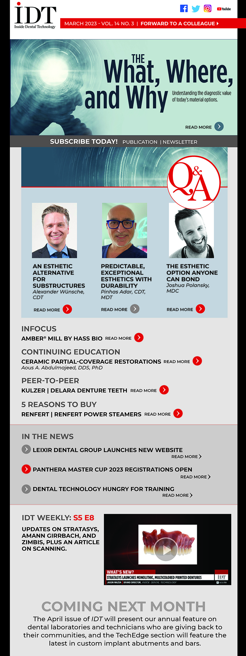 
IDT March 2023 Reader Preview 
Subject Line: IDT March 2023: The What, Where, and Why

Client Banner Link
https://tryambermill.com/idt

Inside Dental Technology 
March 2023 – Vol. 14 No. 3
insidedentaltech.com 

To view the digital edition, click here! 
https://lsc-pagepro.mydigitalpublication.com/publication/?i=784269 

Cover Story
The What, Where, and Why
Image: Cover image
Understanding the diagnostic value of today’s material options
Peter Pizzi, MDT, CDT, and Jason Mazda
https://www.aegisdentalnetwork.com/idt/2023/03/the-what-where-and-why

InFocus
Amber® Mill by HASS BIO
Image: Product shot
https://www.aegisdentalnetwork.com/idt/2023/03/amber-mill-by-hass-bio

Q&As
An Esthetic Alternative for Substructures
Image: headshot
Alexander Wünsche, CDT
https://www.aegisdentalnetwork.com/idt/2023/03/an-esthetic-alternative-for-substructures

Predictable, Exceptional Esthetics With Durability
Image: headshot
Pinhas Adar, CDT, MDT
https://www.aegisdentalnetwork.com/idt/2023/03/predictable-exceptional-esthetics-with-durability

The Esthetic Option Anyone Can Bond
Image: headshot
Joshua Polansky, MDC
https://www.aegisdentalnetwork.com/idt/2023/03/the-esthetic-option-anyone-can-bond

CE
Ceramic Partial-Coverage Restorations
Image: Fig 6
Aous A. Abdulmajeed, DDS, PhD
https://www.aegisdentalnetwork.com/idt/2023/03/ceramic-partial-coverage-restorations-1

Peer-to-Peer
Kulzer | Delara Denture Teeth
https://www.aegisdentalnetwork.com/idt/2023/03/denture-teeth-for-the-highest-standards-of-occlusion

5 Reasons to Buy
Renfert | Renfert Power Steamers
https://www.aegisdentalnetwork.com/idt/2023/03/renfert-power-steamers

In the News
Leixir Dental Group Launches New Website
https://www.aegisdentalnetwork.com/idt/news/2023/02/22/leixir-dental-group-launches-new-website

Panthera Master Cup 2023 Registrations Open
https://www.aegisdentalnetwork.com/idt/news/2023/02/21/challenge-yourself-the-panthera-master-cup-2023-registrations-are-now-open

Dental Technology Hungry for Training
https://www.aegisdentalnetwork.com/idt/news/2023/02/17/dental-technology-profession-hungry-for-training

IDT Weekly: S5 E8
https://www.aegisdentalnetwork.com/tv/idt-weekly/idt-weekly-episode-216?q=
Updates on Stratasys, Amann Girrbach, and Zimbis, plus an article on scanning.

Coming Next Month
The April issue of IDT will present our annual feature on dental laboratories and technicians who are giving back to their communities, and the TechEdge section will feature the latest in custom implant abutments and bars.